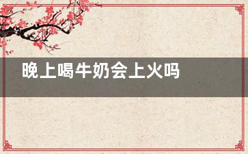 晚上喝牛奶会上火吗 晚上喝牛奶会上来自火吗